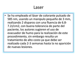 Laser
• Se ha empleado el láser de colorante pulsado de
585 nm, usando un manipulo pequeño de 3 mm,
realizando 2 disparos con una fluencia de 6.8-
7.2J/cm2, con buena tolerancia de parte del
paciente, los autores sugieren el uso de
evacuador de humo para la realización de este
procedimiento, sin embargo resulta un
tratamiento de alto costo ya que debe ser
realizado cada 2-3 semanas hasta la no aparición
de nuevas lesiones.
 