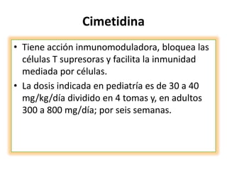 Cimetidina
• Tiene acción inmunomoduladora, bloquea las
células T supresoras y facilita la inmunidad
mediada por células.
• La dosis indicada en pediatría es de 30 a 40
mg/kg/día dividido en 4 tomas y, en adultos
300 a 800 mg/día; por seis semanas.
 