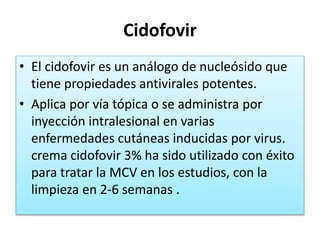 Cidofovir
• El cidofovir es un análogo de nucleósido que
tiene propiedades antivirales potentes.
• Aplica por vía tópica o se administra por
inyección intralesional en varias
enfermedades cutáneas inducidas por virus.
crema cidofovir 3% ha sido utilizado con éxito
para tratar la MCV en los estudios, con la
limpieza en 2-6 semanas .
 