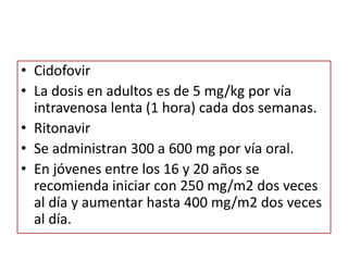 • Cidofovir
• La dosis en adultos es de 5 mg/kg por vía
intravenosa lenta (1 hora) cada dos semanas.
• Ritonavir
• Se administran 300 a 600 mg por vía oral.
• En jóvenes entre los 16 y 20 años se
recomienda iniciar con 250 mg/m2 dos veces
al día y aumentar hasta 400 mg/m2 dos veces
al día.
 
