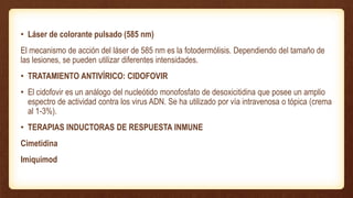 • Láser de colorante pulsado (585 nm)
El mecanismo de acción del láser de 585 nm es la fotodermólisis. Dependiendo del tamaño de
las lesiones, se pueden utilizar diferentes intensidades.
• TRATAMIENTO ANTIVÍRICO: CIDOFOVIR
• El cidofovir es un análogo del nucleótido monofosfato de desoxicitidina que posee un amplio
espectro de actividad contra los virus ADN. Se ha utilizado por vía intravenosa o tópica (crema
al 1-3%).
• TERAPIAS INDUCTORAS DE RESPUESTA INMUNE
Cimetidina
Imiquimod
 