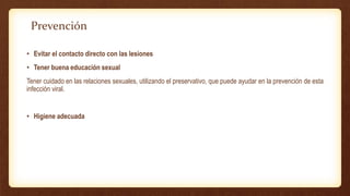 • Evitar el contacto directo con las lesiones
• Tener buena educación sexual
Tener cuidado en las relaciones sexuales, utilizando el preservativo, que puede ayudar en la prevención de esta
infección viral.
• Higiene adecuada
Prevención
 