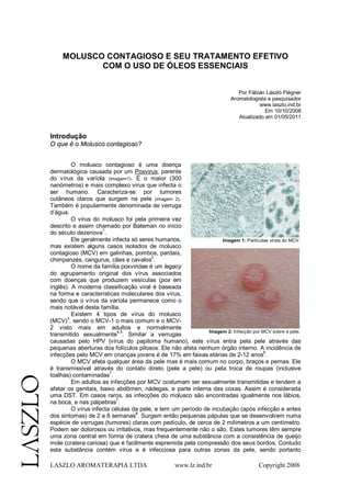 LASZLO AROMATERAPIA LTDA www.lz.ind.br Copyright 2008
MOLUSCO CONTAGIOSO E SEU TRATAMENTO EFETIVO
COM O USO DE ÓLEOS ESSENCIAIS
Por Fábián László Flégner
Aromatologista e pesquisador
www.laszlo.ind.br
Em 10/10/2008
Atualizado em 01/05/2011
Introdução
O que é o Molusco contagioso?
O molusco contagioso é uma doença
dermatológica causada por um Poxvirus, parente
do vírus da varíola (imagem1). É o maior (300
nanómetros) e mais complexo virus que infecta o
ser humano. Caracteriza-se por tumores
cutâneos claros que surgem na pele (imagem 2).
Também é popularmente denominada de verruga
d’água.
O vírus do molusco foi pela primeira vez
descrito e assim chamado por Bateman no início
do século dezenove
1
.
Ele geralmente infecta só seres humanos,
mas existem alguns casos isolados de molusco
contagioso (MCV) em galinhas, pombos, pardais,
chimpanzés, cangurus, cães e cavalos
2
.
O nome da família poxviridae é um legacy
do agrupamento original dos vírus associados
com doenças que produzem vesículas (pox em
inglês). A moderna classificação viral é baseada
na forma e características moleculares dos vírus,
sendo que o vírus da varíola permanece como o
mais notável desta família.
Existem 4 tipos de vírus do molusco
(MCV)
3
, sendo o MCV-1 o mais comum e o MCV-
2 visto mais em adultos e normalmente
transmitido sexualmente
4,5
. Similar a verrugas
causadas pelo HPV (vírus do papiloma humano), este vírus entra pela pele através das
pequenas aberturas dos folículos pilosos. Ele não afeta nenhum órgão interno. A incidência de
infecções pelo MCV em crianças jovens é de 17% em faixas etárias de 2-12 anos
6
.
O MCV afeta qualquer área da pele mas é mais comum no corpo, braços e pernas. Ele
é transmissível através do contato direto (pele a pele) ou pela troca de roupas (inclusive
toalhas) contaminadas
7
.
Em adultos as infecções por MCV costumam ser sexualmente transmitidas e tendem a
afetar os genitais, baixo abdômen, nádegas, e parte interna das coxas. Assim é considerada
uma DST. Em casos raros, as infecções do molusco são encontradas igualmente nos lábios,
na boca, e nas pálpebras
7
.
O vírus infecta células da pele, e tem um período de incubação (após infecção e antes
dos sintomas) de 2 a 8 semanas
8
. Surgem então pequenas pápulas que se desenvolvem numa
espécie de verrugas (tumores) claras com pedículo, de cerca de 2 milímetros a um centímetro.
Podem ser dolorosos ou irritativos, mas frequentemente não o são. Estes tumores têm sempre
uma zona central em forma de cratera cheia de uma substância com a consistência de queijo
mole (cratera cariosa) que é facilmente espremida pela compressão dos seus bordos. Contudo
esta substância contém vírus e é infecciosa para outras zonas da pele, sendo portanto
Imagem 1: Partículas virais do MCV.
Imagem 2: Infecção por MCV sobre a pele.
 