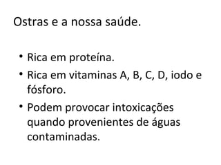 Ostras e a nossa saúde.

• Rica em proteína.
• Rica em vitaminas A, B, C, D, iodo e
  fósforo.
• Podem provocar intoxicações
  quando provenientes de águas
  contaminadas.
 