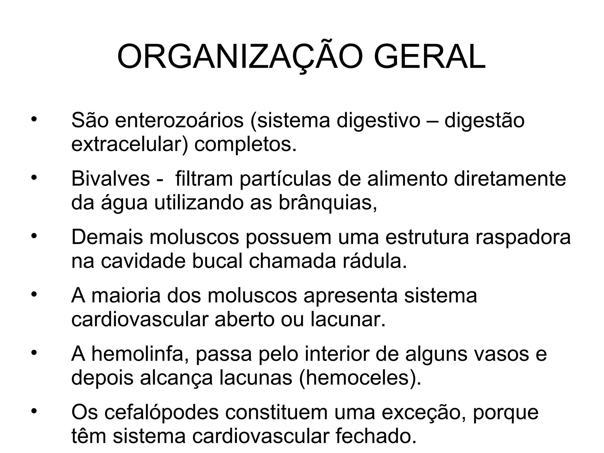 ORGANIZAÇÃO GERAL
• São enterozoários (sistema digestivo – digestão
extracelular) completos.
• Bivalves - filtram partículas de alimento diretamente
da água utilizando as brânquias,
• Demais moluscos possuem uma estrutura raspadora
na cavidade bucal chamada rádula.
• A maioria dos moluscos apresenta sistema
cardiovascular aberto ou lacunar.
• A hemolinfa, passa pelo interior de alguns vasos e
depois alcança lacunas (hemoceles).
• Os cefalópodes constituem uma exceção, porque
têm sistema cardiovascular fechado.
 