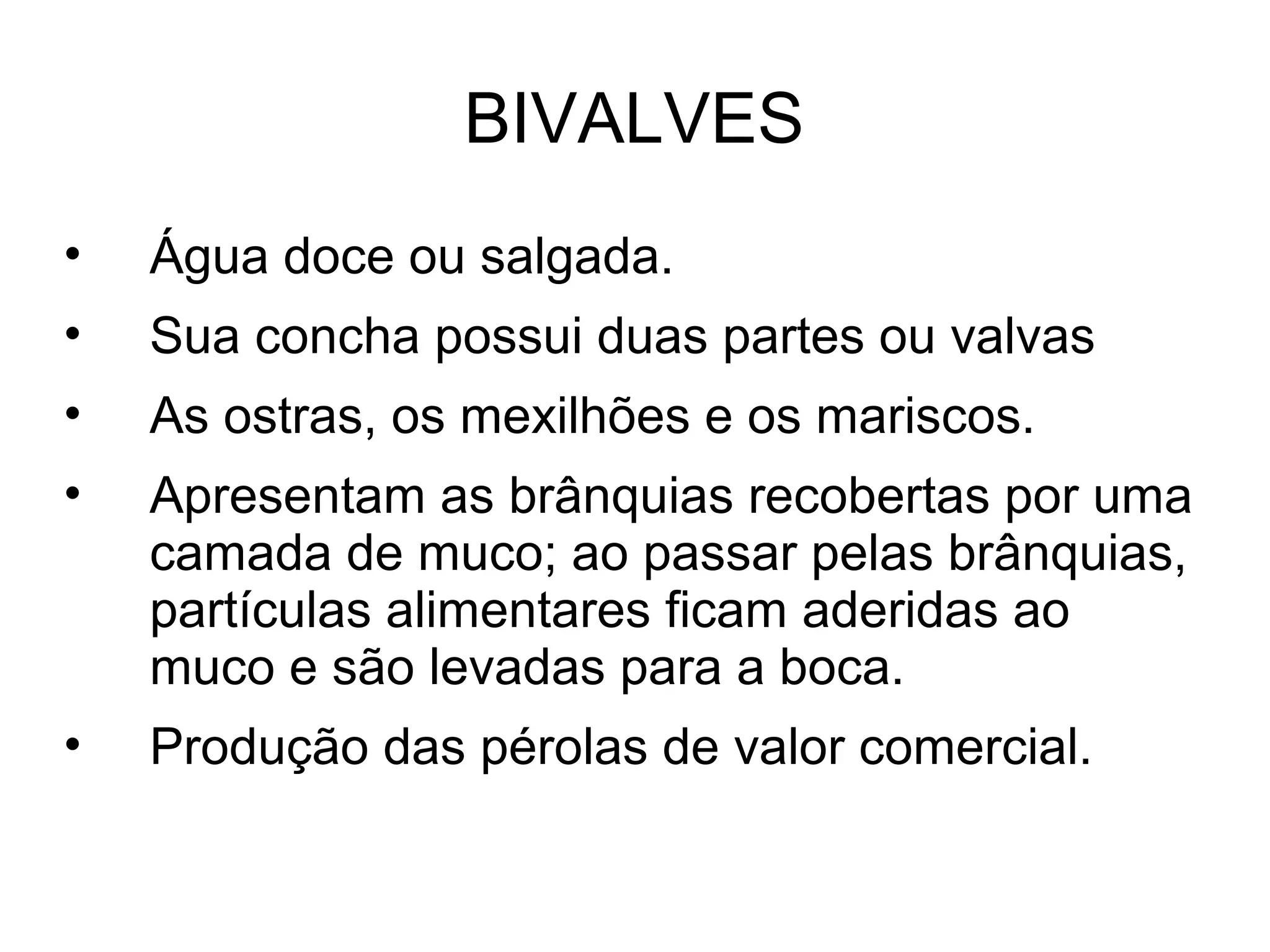 BIVALVES
• Água doce ou salgada.
• Sua concha possui duas partes ou valvas
• As ostras, os mexilhões e os mariscos.
• Apresentam as brânquias recobertas por uma
camada de muco; ao passar pelas brânquias,
partículas alimentares ficam aderidas ao
muco e são levadas para a boca.
• Produção das pérolas de valor comercial.
 
