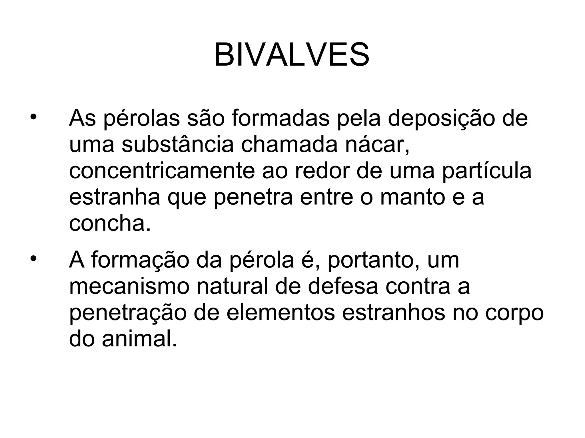 BIVALVES
• As pérolas são formadas pela deposição de
uma substância chamada nácar,
concentricamente ao redor de uma partícula
estranha que penetra entre o manto e a
concha.
• A formação da pérola é, portanto, um
mecanismo natural de defesa contra a
penetração de elementos estranhos no corpo
do animal.
 