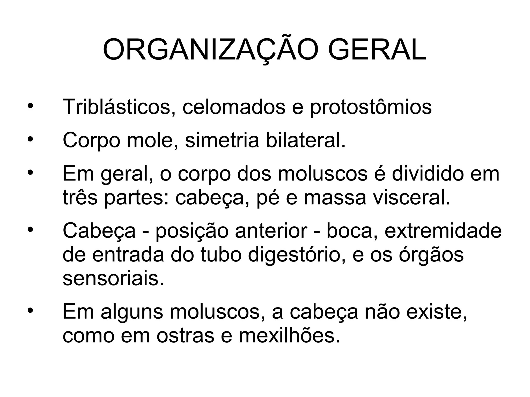 ORGANIZAÇÃO GERAL
• Triblásticos, celomados e protostômios
• Corpo mole, simetria bilateral.
• Em geral, o corpo dos moluscos é dividido em
três partes: cabeça, pé e massa visceral.
• Cabeça - posição anterior - boca, extremidade
de entrada do tubo digestório, e os órgãos
sensoriais.
• Em alguns moluscos, a cabeça não existe,
como em ostras e mexilhões.
 