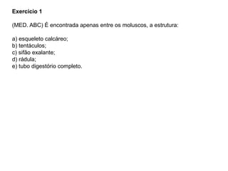 Exercício 1
(MED. ABC) É encontrada apenas entre os moluscos, a estrutura:
a) esqueleto calcáreo;
b) tentáculos;
c) sifão exalante;
d) rádula;
e) tubo digestório completo.
 