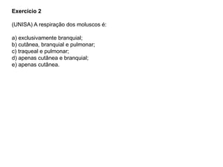 Exercício 2
(UNISA) A respiração dos moluscos é:
a) exclusivamente branquial;
b) cutânea, branquial e pulmonar;
c) traqueal e pulmonar;
d) apenas cutânea e branquial;
e) apenas cutânea.
 