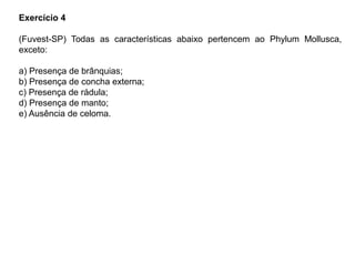 Exercício 4
(Fuvest-SP) Todas as características abaixo pertencem ao Phylum Mollusca,
exceto:
a) Presença de brânquias;
b) Presença de concha externa;
c) Presença de rádula;
d) Presença de manto;
e) Ausência de celoma.
 