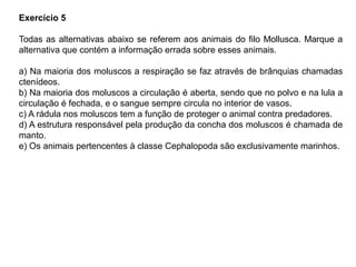 Exercício 5
Todas as alternativas abaixo se referem aos animais do filo Mollusca. Marque a
alternativa que contém a informação errada sobre esses animais.
a) Na maioria dos moluscos a respiração se faz através de brânquias chamadas
ctenídeos.
b) Na maioria dos moluscos a circulação é aberta, sendo que no polvo e na lula a
circulação é fechada, e o sangue sempre circula no interior de vasos.
c) A rádula nos moluscos tem a função de proteger o animal contra predadores.
d) A estrutura responsável pela produção da concha dos moluscos é chamada de
manto.
e) Os animais pertencentes à classe Cephalopoda são exclusivamente marinhos.
 