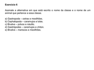 Exercício 6
Assinale a alternativa em que está escrito o nome da classe e o nome de um
animal que pertence a essa classe.
a) Gastropoda – ostras e mexilhões.
b) Cephalopoda – caramujos e lulas.
c) Bivalve – polvos e náutilo.
d) Gastrópodes – caramujos e chiton.
e) Bivalve – mariscos e mexilhões.
 