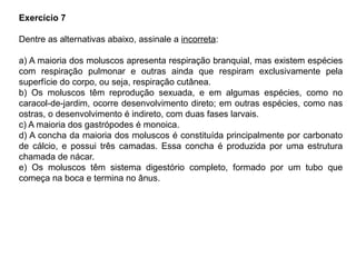 Exercício 7
Dentre as alternativas abaixo, assinale a incorreta:
a) A maioria dos moluscos apresenta respiração branquial, mas existem espécies
com respiração pulmonar e outras ainda que respiram exclusivamente pela
superfície do corpo, ou seja, respiração cutânea.
b) Os moluscos têm reprodução sexuada, e em algumas espécies, como no
caracol-de-jardim, ocorre desenvolvimento direto; em outras espécies, como nas
ostras, o desenvolvimento é indireto, com duas fases larvais.
c) A maioria dos gastrópodes é monoica.
d) A concha da maioria dos moluscos é constituída principalmente por carbonato
de cálcio, e possui três camadas. Essa concha é produzida por uma estrutura
chamada de nácar.
e) Os moluscos têm sistema digestório completo, formado por um tubo que
começa na boca e termina no ânus.
 
