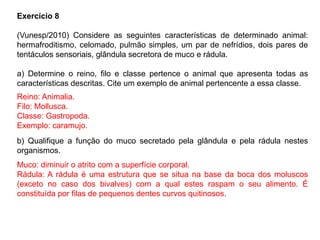 Exercício 8
(Vunesp/2010) Considere as seguintes características de determinado animal:
hermafroditismo, celomado, pulmão simples, um par de nefrídios, dois pares de
tentáculos sensoriais, glândula secretora de muco e rádula.
a) Determine o reino, filo e classe pertence o animal que apresenta todas as
características descritas. Cite um exemplo de animal pertencente a essa classe.
b) Qualifique a função do muco secretado pela glândula e pela rádula nestes
organismos.
Reino: Animalia.
Filo: Mollusca.
Classe: Gastropoda.
Exemplo: caramujo.
Muco: diminuir o atrito com a superfície corporal.
Rádula: A rádula é uma estrutura que se situa na base da boca dos moluscos
(exceto no caso dos bivalves) com a qual estes raspam o seu alimento. É
constituída por filas de pequenos dentes curvos quitinosos.
 