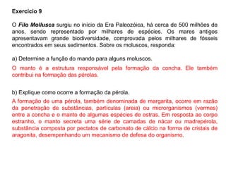 Exercício 9
O Filo Mollusca surgiu no início da Era Paleozóica, há cerca de 500 milhões de
anos, sendo representado por milhares de espécies. Os mares antigos
apresentavam grande biodiversidade, comprovada pelos milhares de fósseis
encontrados em seus sedimentos. Sobre os moluscos, responda:
a) Determine a função do mando para alguns moluscos.
b) Explique como ocorre a formação da pérola.
O manto é a estrutura responsável pela formação da concha. Ele também
contribui na formação das pérolas.
A formação de uma pérola, também denominada de margarita, ocorre em razão
da penetração de substâncias, partículas (areia) ou microrganismos (vermes)
entre a concha e o manto de algumas espécies de ostras. Em resposta ao corpo
estranho, o manto secreta uma série de camadas de nácar ou madrepérola,
substância composta por pectatos de carbonato de cálcio na forma de cristais de
aragonita, desempenhando um mecanismo de defesa do organismo.
 