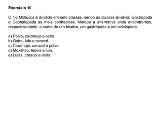 Exercício 10
O filo Mollusca é dividido em sete classes, sendo as classes Bivalvia, Gastropoda
e Cephalopada as mais conhecidas. Marque a alternativa onde encontramos,
respectivamente, o nome de um bivalve, um gastrópode e um cefalópode.
a) Polvo, caramujo e ostra.
b) Ostra, lula e caracol.
c) Caramujo, caracol e polvo.
d) Mexilhão, lesma e lula.
e) Lulas, caracol e ostra.
 