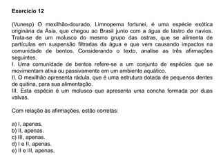 Exercício 12
(Vunesp) O mexilhão-dourado, Limnoperna fortunei, é uma espécie exótica
originária da Ásia, que chegou ao Brasil junto com a água de lastro de navios.
Trata-se de um molusco do mesmo grupo das ostras, que se alimenta de
partículas em suspensão filtradas da água e que vem causando impactos na
comunidade de bentos. Considerando o texto, analise as três afirmações
seguintes.
I. Uma comunidade de bentos refere-se a um conjunto de espécies que se
movimentam ativa ou passivamente em um ambiente aquático.
II. O mexilhão apresenta rádula, que é uma estrutura dotada de pequenos dentes
de quitina, para sua alimentação.
III. Esta espécie é um molusco que apresenta uma concha formada por duas
valvas.
Com relação às afirmações, estão corretas:
a) I, apenas.
b) II, apenas.
c) III, apenas.
d) I e II, apenas.
e) II e III, apenas.
 