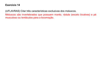 Exercício 14
(UFLAVRAS) Citar três características exclusivas dos moluscos.
Moluscos são invertebrados que possuem manto, rádula (exceto bivalves) e pé
musculoso ou tentáculos para a locomoção.
 