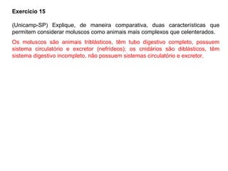 Exercício 15
(Unicamp-SP) Explique, de maneira comparativa, duas características que
permitem considerar moluscos como animais mais complexos que celenterados.
Os moluscos são animais triblásticos, têm tubo digestivo completo, possuem
sistema circulatório e excretor (nefrídeos); os cnidários são diblásticos, têm
sistema digestivo incompleto, não possuem sistemas circulatório e excretor.
 
