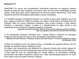 Exercício 17
(UNICAMP) Os navios são considerados introdutores potenciais de espécies exóticas
através da água de lastro (utilizada nos tanques para dar aos navios estabilidade quando
vazios). Essa água pode conter organismos de diversos grupos taxonômicos. Com certa
frequência leem-se informações relacionadas a essas introduções:
I. O mexilhão dourado (Limnoperna fortunei), um bivalve de água doce originário do sul da
Ásia, chegou ao Brasil em 1998 e já infestou rios, lagos e reservatórios da Região Sul e do
Pantanal. Além de causar problemas ecológicos, esse invasor ameaça o setor elétrico
brasileiro, a agricultura irrigada, a pesca e o abastecimento de água devido à sua
capacidade de se incrustar em qualquer superfície submersa.
(Adaptado de Evanildo da Silveira, "Molusco chinês ameaça ambiente e produção no Brasil".
http://www.estadao.com.br/ciência/notícias/2 04/mar/18/75.htm)
II. As autoridades sanitárias acreditam que o vibrião colérico, originário da Indonésia,
chegou ao Peru através de navios e de lá se espalhou pela América Latina.
(Adaptado de Ilídia A.G.M.Juras, "Problemas causados pela água de lastro". Consultoria Legislativa da Câmara
dos Deputados, 2003.)
a) Além de problemas como os citados acima, a introdução de espécies oferece risco de
extinção de espécies nativas. Explique por quê.
b) Indique uma característica que diferencie os moluscos bivalves das demais classes de
moluscos. Indique uma outra característica que permita incluir os bivalves no filo Mollusca.
c) Nas áreas de risco de contaminação por vibrião colérico, as autoridades sanitárias
recomendam não ingerir mexilhões e ostras crus. Essa recomendação baseia-se no modo
como esses moluscos obtêm alimento. Explique.
 