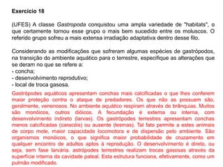 Exercício 18
(UFES) A classe Gastropoda conquistou uma ampla variedade de "habitats", o
que certamente tornou esse grupo o mais bem sucedido entre os moluscos. O
referido grupo sofreu a mais extensa irradiação adaptativa dentro desse filo.
Considerando as modificações que sofreram algumas espécies de gastrópodos,
na transição do ambiente aquático para o terrestre, especifique as alterações que
se deram no que se refere a:
- concha;
- desenvolvimento reprodutivo;
- local de troca gasosa.
Gastrópodes aquáticos apresentam conchas mais calcificadas o que lhes conferem
maior proteção contra o ataque de predadores. Os que não as possuem são,
geralmente, venenosos. No ambiente aquático respiram através de brânquias. Muitos
são monóicos, outros dióicos. A fecundação é externa ou interna, com
desenvolvimento indireto (larvas). Os gastrópodes terrestres apresentam conchas
menos calcificadas (caracóis) ou ausente (lesmas). Tal fato permite a estes animais
de corpo mole, maior capacidade locomotora e de dispersão pelo ambiente. São
organismos monóicos, o que significa maior probabilidade de cruzamento em
qualquer encontro de adultos aptos à reprodução. O desenvolvimento é direto, ou
seja, sem fase larvária. astrópodes terrestres realizam trocas gasosas através da
superfície interna da cavidade paleal. Esta estrutura funciona, efetivamente, como um
pulmão modificado.
 