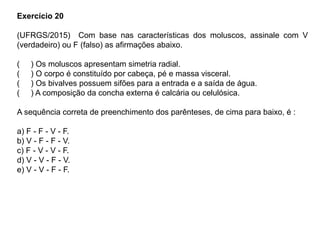 Exercício 20
(UFRGS/2015) Com base nas características dos moluscos, assinale com V
(verdadeiro) ou F (falso) as afirmações abaixo.
( ) Os moluscos apresentam simetria radial.
( ) O corpo é constituído por cabeça, pé e massa visceral.
( ) Os bivalves possuem sifões para a entrada e a saída de água.
( ) A composição da concha externa é calcária ou celulósica.
A sequência correta de preenchimento dos parênteses, de cima para baixo, é :
a) F - F - V - F.
b) V - F - F - V.
c) F - V - V - F.
d) V - V - F - V.
e) V - V - F - F.
 