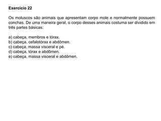 Exercício 22
Os moluscos são animais que apresentam corpo mole e normalmente possuem
conchas. De uma maneira geral, o corpo desses animais costuma ser dividido em
três partes básicas:
a) cabeça, membros e tórax.
b) cabeça, cefalotórax e abdômen.
c) cabeça, massa visceral e pé.
d) cabeça, tórax e abdômen.
e) cabeça, massa visceral e abdômen.
 