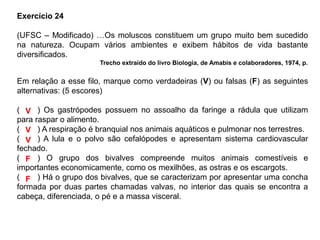 Exercício 24
(UFSC – Modificado) …Os moluscos constituem um grupo muito bem sucedido
na natureza. Ocupam vários ambientes e exibem hábitos de vida bastante
diversificados.
Trecho extraído do livro Biologia, de Amabis e colaboradores, 1974, p.
Em relação a esse filo, marque como verdadeiras (V) ou falsas (F) as seguintes
alternativas: (5 escores)
(____) Os gastrópodes possuem no assoalho da faringe a rádula que utilizam
para raspar o alimento.
(____) A respiração é branquial nos animais aquáticos e pulmonar nos terrestres.
(____) A lula e o polvo são cefalópodes e apresentam sistema cardiovascular
fechado.
(____) O grupo dos bivalves compreende muitos animais comestíveis e
importantes economicamente, como os mexilhões, as ostras e os escargots.
(____) Há o grupo dos bivalves, que se caracterizam por apresentar uma concha
formada por duas partes chamadas valvas, no interior das quais se encontra a
cabeça, diferenciada, o pé e a massa visceral.
V
V
V
F
F
 