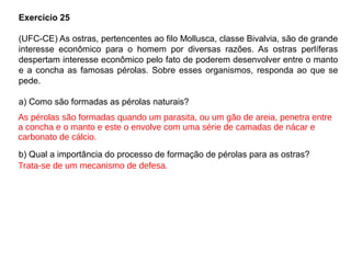 Exercício 25
(UFC-CE) As ostras, pertencentes ao filo Mollusca, classe Bivalvia, são de grande
interesse econômico para o homem por diversas razões. As ostras perlíferas
despertam interesse econômico pelo fato de poderem desenvolver entre o manto
e a concha as famosas pérolas. Sobre esses organismos, responda ao que se
pede.
a) Como são formadas as pérolas naturais?
b) Qual a importância do processo de formação de pérolas para as ostras?
As pérolas são formadas quando um parasita, ou um gão de areia, penetra entre
a concha e o manto e este o envolve com uma série de camadas de nácar e
carbonato de cálcio.
Trata-se de um mecanismo de defesa.
 