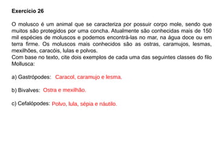 Exercício 26
O molusco é um animal que se caracteriza por possuir corpo mole, sendo que
muitos são protegidos por uma concha. Atualmente são conhecidas mais de 150
mil espécies de moluscos e podemos encontrá-las no mar, na água doce ou em
terra firme. Os moluscos mais conhecidos são as ostras, caramujos, lesmas,
mexilhões, caracóis, lulas e polvos.
Com base no texto, cite dois exemplos de cada uma das seguintes classes do filo
Mollusca:
a) Gastrópodes:
b) Bivalves:
c) Cefalópodes:
Caracol, caramujo e lesma.
Ostra e mexilhão.
Polvo, lula, sépia e náutilo.
 