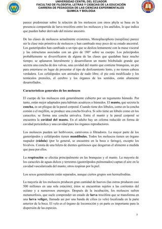 3
UNIVERSIDAD CENTRL DEL ECUADOR
FACULTAD DE FILOSOFIA, LETRAS Y CIEBCIAS DE LA EDUCACIÓN
CARRERA DE PEDAGOGIA DE LAS CIENCIAS EXPERIMENTALES
QUIMICA Y BIOLOGIA
parece predominar sobre la relación de los moluscos con otros phyla se basa en la
presencia compartida de larva trocófora entre los moluscos y los anélidos, lo que indica
que pueden haber derivado del mismo ancestro.
De las clases de moluscos actualmente existentes, Monoplacophora (neopilina) parece
ser la clase más primitiva de moluscos y han cambiado muy poco de su estado ancestral.
Los gasterópodos han cambiado a un tipo que se desliza lentamente con la masa visceral
y las estructuras asociadas con un giro de 180° sobre su cuerpo. Los pelecípodos
probablemente se diversificaron de alguna de las clases que quedaban hace mucho
tiempo; se aplanaron lateralmente y desarrollaron un manto bilobulado grande que
secreta una concha de dos valvas, una cavidad del manto que contiene branquias, un pie
para enterrarse en lugar de presentar el tipo de deslizamiento lento, y no tienen cabeza
verdadera. Los cefalópodos son animales de nado libre; el pie está modificado y los
tentáculos prensiles, el cerebro y los órganos de los sentidos, están altamente
desarrollados.
Características generales de los moluscos
El cuerpo de los moluscos está generalmente cubierto por un tegumento húmedo. Por
tanto, están mejor adaptados para hábitats acuáticos o húmedos. El manto, que secreta la
concha, es un pliegue de la pared corporal. Cuando tiene dos lóbulos, como en la concha
común o el mejillón, se produce una concha bivalva. Si sólo tiene un lóbulo como en los
caracoles, se forma una concha univalva. Entre el manto y la pared corporal se
encuentra la cavidad del manto. En el adulto hay un celoma reducido en forma de
cavidad pericárdica y una cavidad para los órganos reproductores.
Los moluscos pueden ser herbívoros, carnívoros o filtradores. La mayor parte de los
gasterópodos y cefalópodos tienen mandíbulas. Todos los moluscos tienen un órgano
raspador (rádula) (por lo general, se encuentra en la boca o faringe), excepto los
bivalvos. Consta de una hilera de dientes quitinosos que desgarran el alimento a medida
que pasa por ellos.
La respiración se efectúa principalmente en las branquias y el manto. La mayoría de
los caracoles de aguas dulces y terrestres (gasterópodos pulmonados) captan el aire en la
cavidad vascularizada del manto; otros respiran por la piel.
Los sexos generalmente están separados, aunque ciertos grupos son hermafroditas.
La mayoría de los moluscos producen gran cantidad de huevos (las ostras producen casi
500 millones en una sola estación); éstos se encuentran sujetos a las corrientes del
océano y a numerosos enemigos. Después de la incubación, los moluscos sufren
metamorfosis, que suele comprender un estado de larva trocófora que se transforma en
una larva veliger, llamada así por una banda de cilios (o velo) localizada en la parte
anterior de la boca. El velo es el órgano de locomoción y en parte es importante para la
dispersión de las especies.
 