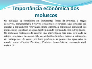 Importância econômica dos
                moluscos
Os moluscos se constituem em importantes fontes de proteína, a preços
acessíveis, principalmente bivalves, cefalópodes e caracóis. Seus estoques são
grandes e rapidamente renováveis, muito embora, a exploração comercial dos
moluscos no Brasil não seja significativa quando comparada com outros países.
Os moluscos portadores de conchas são aproveitados para uma infinidade de
artigos industriais, tais como, fábricas de botões, broches, brincos e artesanatos
de madrepérola. As ostras perlíferas produzem as pérolas tão apreciadas no
mundo inteiro (Família Pteriidae). Produtos farmacêuticos, construção civil,
rações, etc.
 