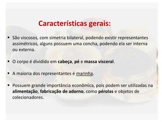 Características gerais:
 São viscosos, com simetria bilateral, podendo existir representantes
assimétricos, alguns possuem uma concha, podendo ela ser interna
ou externa.
 O corpo é dividido em cabeça, pé e massa visceral.
 A maioria dos representantes é marinha.
 Possuem grande importância econômica, pois podem ser utilizadas na
alimentação, fabricação de adorno, como pérolas e objetos de
colecionadores.
 