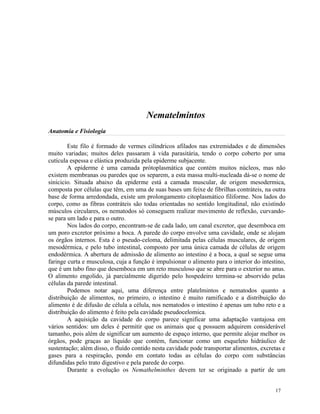 Nematelmintos
Anatomia e Fisiologia

        Este filo é formado de vermes cilíndricos afilados nas extremidades e de dimensões
muito variadas; muitos deles passaram à vida parasitária, tendo o corpo coberto por uma
cutícula espessa e elástica produzida pela epiderme subjacente.
        A epiderme é uma camada prótoplasmática que contém muitos núcleos, mas não
existem membranas ou paredes que os separem, a esta massa multi-nucleada dá-se o nome de
sinicicio. Situada abaixo da epiderme está a camada muscular, de origem mesodermica,
composta por células que têm, em uma de suas bases um feixe de fibrilhas contráteis, na outra
base de forma arredondada, existe um prolongamento citoplasmático filiforme. Nos lados do
corpo, como as fibras contráteis são todas orientadas no sentido longitudinal, não existindo
músculos circulares, os nematodos só conseguem realizar movimento de reflexão, curvando-
se para um lado e para o outro.
        Nos lados do corpo, encontram-se de cada lado, um canal excretor, que desemboca em
um poro excretor próximo a boca. A parede do corpo envolve uma cavidade, onde se alojam
os órgãos internos. Esta é o pseudo-celoma, delimitada pelas células musculares, de origem
mesodérmica, e pelo tubo intestinal, composto por uma única camada de células de origem
endodérmica. A abertura de admissão de alimento ao intestino é a boca, a qual se segue uma
faringe curta e musculosa, cuja a função é impulsionar o alimento para o interior do intestino,
que é um tubo fino que desemboca em um reto musculoso que se abre para o exterior no anus.
O alimento engolido, já parcialmente digerido pelo hospedeiro termina-se absorvido pelas
células da parede intestinal.
        Podemos notar aqui, uma diferença entre platelmintos e nematodos quanto a
distribuição de alimentos, no primeiro, o intestino é muito ramificado e a distribuição do
alimento é de difusão de célula a célula, nos nematodos o intestino é apenas um tubo reto e a
distribuição do alimento é feito pela cavidade pseudocelomica.
        A aquisição da cavidade do corpo parece significar uma adaptação vantajosa em
vários sentidos: um deles é permitir que os animais que q possuem adquirem considerável
tamanho, pois além de significar um aumento de espaço interno, que permite alojar melhor os
órgãos, pode graças ao líquido que contém, funcionar como um esqueleto hidráulico de
sustentação; além disso, o fluído contido nesta cavidade pode transportar alimentos, excretas e
gases para a respiração, pondo em contato todas as células do corpo com substâncias
difundidas pelo trato digestivo e pela parede do corpo.
        Durante a evolução os Nemathelminthes devem ter se originado a partir de um


                                                                                           17
 