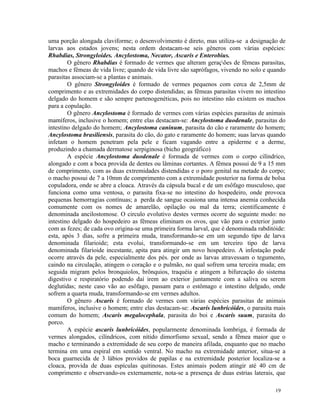 uma porção alongada claviforme; o desenvolvimento é direto, mas utiliza-se a designação de
larvas aos estados jovens; nesta ordem destacam-se seis gêneros com várias espécies:
Rhabdias, Strongyloides. Ancylostoma, Necator, Ascaris e Enterobius.
        O gênero Rhabdias é formado de vermes que alteram gerações de fêmeas parasitas,
machos e fêmeas de vida livre; quando de vida livre são saprófagos, vivendo no solo e quando
parasitas associam-se a plantas e animais.
        O gênero Strongyloides é formado de vermes pequenos com cerca de 2,5mm de
comprimento e as extremidades do corpo distendidas; as fêmeas parasitas vivem no intestino
delgado do homem e são sempre partenogenéticas, pois no intestino não existem os machos
para a copulação.
        O gênero Ancylostoma é formado de vermes com várias espécies parasitas de animais
mamíferos, inclusive o homem; entre elas destacam-se: Ancylostoma duodenale, parasitas do
intestino delgado do homem; Ancylostoma caninum, parasita do cão e raramente do homem;
Ancylostoma brasiliensis, parasita do cão, do gato e raramente do homem; suas larvas quando
infetam o homem penetram pela pele e ficam vagando entre a epiderme e a derme,
produzindo a chamada dermatose serpiginosa (bicho geográfico)
        A espécie Ancylostoma duodenale é formada de vermes com o corpo cilíndrico,
alongado e com a boca provida de dentes ou lâminas cortantes. A fêmea possui de 9 a 15 mm
de comprimento, com as duas extremidades distendidas e o poro genital na metade do corpo;
o macho possui de 7 a 10mm de comprimento com a extremidade posterior na forma de bolsa
copuladora, onde se abre a cloaca. Através da cápsula bucal e de um esôfago musculoso, que
funciona como uma ventosa, o parasita fixa-se no intestino do hospedeiro, onde provoca
pequenas hemorragias contínuas; a perda de sangue ocasiona uma intensa anemia conhecida
comumente com os nomes de amarelão, opilação ou mal da terra; cientificamente é
denominada ancilostomose. O circulo evolutivo destes vermes ocorre do seguinte modo: no
intestino delgado do hospedeiro as fêmeas eliminam os ovos, que vão para o exterior junto
com as fezes; de cada ovo origina-se uma primeira forma larval, que é denominada rabditóide:
esta, após 3 dias, sofre a primeira muda, transformando-se em um segundo tipo de larva
denominada filarioide; esta evolui, transformando-se em um terceiro tipo de larva
denominada filarioide incestante, apita para atingir um novo hospedeiro. A infestação pode
ocorre através da pele, especialmente dos pés. por onde as larvas atravessam o tegumento,
caindo na circulação, atingem o coração e o pulmão, no qual sofrem uma terceira muda; em
seguida migram pelos bronquiolos, brônquios, traquéia e atingem a bifurcação do sistema
digestivo e respiratório podendo daí irem ao exterior juntamente com a saliva ou serem
deglutidas; neste caso vão ao esôfago, passam para o estômago e intestino delgado, onde
sofrem a quarta muda, transformando-se em vermes adultos.
        O gênero Ascaris é formado de vermes com várias espécies parasitas de animais
mamíferos, inclusive o homem; entre elas destacam-se: Ascaris lunbricóides, o parasita mais
comum do homem; Ascaris megalocephala, parasita do boi e Ascaris suum, parasita do
porco.
        A espécie ascaris lunbricóides, popularmente denominada lombriga, é formada de
vermes alongados, cilíndricos, com nítido dimorfismo sexual, sendo a fêmea maior que o
macho e terminando a extremidade de seu corpo de maneira afilada, enquanto que no macho
termina em uma espiral em sentido ventral. No macho na extremidade anterior, situa-se a
boca guarnecida de 3 lábios providos de papilas e na extremidade posterior localiza-se a
cloaca, provida de duas espículas quitinosas. Estes animais podem atingir até 40 cm de
comprimento e observando-os externamente, nota-se a presença de duas estrias laterais, que

                                                                                        19
 