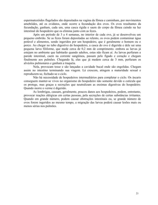 espermatozóides flagelados são depositados na vagina da fêmea e caminham, por movimentos
amebóides, até os ovidutos, onde ocorre a fecundação dos ovos. Os ovos resultantes da
fecundação, ganham, cada um, uma casca rígida e saem do corpo da fêmea caindo na luz
intestinal do hospedeiro que os elimina junto com as fezes.
        Após um período de 3 a 4 semanas, no interior de cada ovo, já se desenvolveu um
pequeno embrião. Se as fezes foram depositadas ao relento, os ovos podem contaminar água
potável e alimentos, sendo ingeridos por um hospedeiro, que é geralmente o homem ou o
porco. Ao chegar no tubo digestivo do hospedeiro, a casca do ovo é digerida e dele sai uma
pequena larva filiforme, que mede cerca de 0,2 mm de comprimento. embora as larvas já
estejam no ambiente que habitarão quando adultos, estas não ficam aí. As larvas perfuram a
parede intestinal, caem na corrente sangüínea, passam pelo fígado e coração e chegam
finalmente aos pulmões. Chegando lá, elas que já medem cerca de 3 mm, perfuram os
alvéolos pulmonares e ganham a traquéia.
        Nela, provocam tosse e são lançadas a cavidade bucal onde são engolidas. Chegam
assim no intestino terminando sua viagem. Lá crescem, atingem a maturidade sexual e
reproduzem-se, fechado-se o ciclo.
        Não há necessidade de hospedeiros intermediários para completar o ciclo. Os áscaris
conseguem manter-se vivos no organismo do hospedeiro não somente devido a cutícula que
os protege, mas graças a secreções que neutralizam as enzimas digestivas do hospedeiro.
Quando morre o verme é digerido.
        As lombrigas, causam, geralmente, poucos danos aos hospedeiros, podem, entretanto,
provocar reações alérgicas em certas pessoas, pela secreções de certas substâncias irritantes.
Quando em grande número, podem causar obstruções intestinais ou, se grande número de
ovos forem ingeridos ao mesmo tempo, a migração das larvas poderá causar lesões mais ou
menos sérias nos pulmões.




                                                                                          21
 