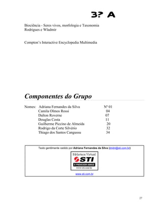 3? A
Biociência - Seres vivos, morfologia e Taxonomia
Rodrigues e Wladmir


Compton’s Interactive Encyclopedia Multimedia




Componentes do Grupo
Nomes: Adriana Fernandes da Silva                            Nº 01
       Camila Olmos Rossi                                     04
       Dalton Roverne                                         07
       Douglas Costa                                          11
       Guilherme Piccino de Almeida                            20
       Rodrigo da Corte Silvério                               32
       Thiago dos Santos Cangussu                             34



        Texto gentilmente cedido por Adriana Fernandes da Silva (dridri@sti.com.br)




                                      www.sti.com.br




                                                                                      27
 