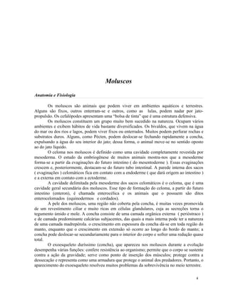 Moluscos
Anatomia e Fisiologia

        Os moluscos são animais que podem viver em ambientes aquáticos e terrestres.
Alguns são fixos, outros enterram-se e outros, como as lulas, podem nadar por jato-
propulsão. Os cefalópodes apresentam uma “bolsa de tinta” que é uma estrutura defensiva.
        Os moluscos constituem um grupo muito bem sucedido na natureza. Ocupam vários
ambientes e exibem hábitos de vida bastante diversificados. Os bivaldos, que vivem na água
do mar ou dos rios e lagos, podem viver fixos ou enterrados. Muitos podem perfurar rochas e
substratos duros. Alguns, como Pécten, podem deslocar-se fechando rapidamente a concha,
expulsando a água do seu interior do jato; dessa forma, o animal move-se no sentido oposto
ao do jato líquido.
        O celoma nos moluscos é definido como uma cavidade completamente revestida por
mesoderma. O estudo da embriogênese de muitos animais mostra-nos que a mesoderme
forma-se a partir da evaginações do futuro intestino ( do mesentoderme ). Essas evaginações
crescem e, posteriormente, destacam-se do futuro tubo intestinal. A parede interna dos sacos
( evaginações ) celomáticos fica em contato com a endoderme ( que dará origem ao intestino )
e a externa em contato com a ectoderme.
        A cavidade delimitada pela mesoderme dos sacos celomáticos é o celoma, que é uma
cavidade geral secundária dos moluscos. Esse tipo de formação do celoma, a partir do futuro
intestino (enteron), é chamada enterocélica e os animais que o possuem são ditos
enterocelomados (equinodermos e cordados).
        A pele dos moluscos, uma região não coberta pela concha, é muitas vezes promovida
de um revestimento ciliar e muito ricas em células glandulares, cuja as secreções torna o
tegumento úmido e mole. A concha consiste de uma camada orgânica externa ( perióstraco )
e de camada predominante calcárias subjacentes, das quais a mais interna pode ter a natureza
de uma camada madrepérola. o crescimento em espessura da concha dá-se em toda região do
manto, enquanto que o crescimento em extensão só ocorre ao longo do bordo do manto; a
concha pode deslocar-se secundariamente para o interior do corpo e sofrer uma redução quase
total.
        O exoesqueleto duríssimo (concha), que apareceu nos moluscos durante a evolução
desempenha várias funções: confere resistência ao organismo; permite que o corpo se sustente
contra a ação da gravidade; serve como ponto de inserção dos músculos; protege contra a
dessecação e representa como uma armadura que protege o animal dos predadores. Portanto, o
aparecimento do exoesqueleto resolveu muitos problemas da sobrevivência no meio terrestre.

                                                                                        4
 