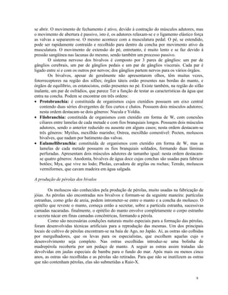 se abrir. O movimento de fechamento é ativo, devido à contração do músculos adutores, mas
o movimento de abertura é passivo, isto é, os adutores relaxam-se e o ligamento elástico força
as valvas a separarem-se. O mesmo acontece com a musculatura pedal. O pé, se estendido,
pode ser rapidamente contraído e recolhido para dentro da concha por movimento ativo da
musculatura. O movimento de extensão do pé, entretanto, é muito lento e se faz devido à
pressão sangüínea nas lacunas do mesmo, sendo também um processo passivo.
        O sistema nervoso dos bivalvos é composto por 3 pares de gânglios: um par de
gânglios cerebrais, um par de gânglios pedais e um par de gânglios viscerais. Cada par é
ligado entre si e com os outros por nervos; dos gânglios partem nervos para os vários órgãos.
        Os bivalvos, apesar de geralmente não apresentarem olhos, têm muitas vezes,
fotorreceptores na região dos sifões; órgãos táteis estão presentes nas bordas do manto, e
órgãos de equilíbrio, os estatocistos, estão presentes no pé. Existe também, na região do sifão
inalante, um par de osfrádios, que parece Ter a função de testar as características da água que
entra na concha. Podem se encontrar em três ordens:
• Protobranchia: é constituída de organismos cujos ctenídios possuem um eixo central
   contendo duas séries divergentes de fios curtos e chatos. Possuem dois músculos adutores;
   nesta ordem destacam-se dois gêneros: Nucula e Yoldia.
• Filobranchia: constituída de organismos com ctenídio em forma de W, com conexões
   ciliares entre lamelas de cada metade e com fios branquiais longos. Possuem dois músculos
   adutores, sendo o anterior reduzido ou ausente em alguns casos; nesta ordem destacam-se
   três gêneros: Mytilus, mexilhão marinho; Ostrea, mexilhão comestível: Pecten, moluscos
   bivalves, que nadam por batimento das valvas.
• Eulamellibranchia: constituída de organismos com ctenídio em forma de W, mas as
   lamelas de cada metade possuem os fios branquiais soldados, formando duas lâminas
   perfuradas. Apresentam dois músculos adutores de tamanho igual: nesta ordem destacam-
   se quatro gêneros: Anodonta, bivalves de água doce cujas conchas são usadas para fabricar
   botões; Mya, que vive no lodo; Pholas, cavadora de argilas ou rochas; Teredo, moluscos
   vermiformes, que cavam madeira em água salgada.

A produção de pérolas dos bivalos

        Os moluscos são conhecidos pela produção de pérolas, muito usadas na fabricação de
jóias. As pérolas são encontradas nos bivalvos e formam-se da seguinte maneira: partículas
estranhas, como grão de areia, podem intrometer-se entre o manto e a concha do molusco. O
epitélio que reveste o manto, começa então a secretar, sobre a partícula estranha, sucessivas
camadas nacaradas. finalmente, o epitélio do manto envolve completamente o corpo estranho
e secreta nácar em finas camadas concêntricas, formando a pérola.
        Como são necessárias condições naturais muito especiais para a formação das pérolas,
foram desenvolvidas técnicas artificiais para a reprodução das mesmas. Um dos principais
locais de cultivo de pérolas encontram-se na baía de Ago, no Japão. Aí, as ostras são colhidas
por mergulhadores, que os levas para os especialistas, que escolhem aquelas cujo o
desenvolvimento seja completo. Nas ostras escolhidas introduz-se uma bolinha de
madrepérola recoberta por um pedaço de manto. A seguir as ostras assim tratadas são
devolvidas em jaulas especiais de bambu para o fundo do mar. Após mais ou menos cinco
anos, as ostras são recolhidas e as pérolas são retiradas. Para que não se inutilizem as ostras
que não contenham pérolas, elas são submetidas a Raio-X.


                                                                                           9
 