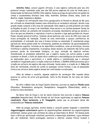 Achatina fulica, caracol gigante africano, é uma espécie conhecida pelo seu alto
potencial invasor constando como uma das 100 piores espécies da Lista da União para a
Conservação da Natureza (UICN). Esta espécie tomou-se praga da agricultura em países de
climas e ecossistemas diversos como índia, Austrália. Estados Unidos, Gana, Costa do
Marfim, Japão, Indonésia e Malásia.
       A espécie foi introduzida numa feira agropecuária no Paraná na década de 80, para
ser utilizado na alimentação humana como alternativa ao verdadeiro escargot, devido a sua
grande massa corporal e alta taxa de reprodução. Esta espécie já está presente em todas
as Regiões do país. O corpo é de tonalidade cinza-escuro e as conchas possuem faixas de
coloração variável, de castanho até levemente arroxeada. Geralmente abriga-se durante o
dia e sai para se alimentar e reproduzir à noite ou durante e logo após períodos de chuvas.
Possui elevado potencial biótico, fazendo várias posturas com cerca de 200 ovos cada em
locais protegidos de insolação, ficando os ovos enterrados a poucos centímetros de
profundidade. A coloração dos ovos é branco-leitosa ou amarelada. É considerada praga
agrícola em vários países onde foi introduzido, podendo se alimentar de aproximadamente
500 espécies vegetais, incluindo as de importância econômica, como as hortaliças, árvores
frutíferas e plantas ornamentais. A presença desse molusco em ambiente não nativo pode
provocar perda da diversidade biológica, ou seja, extinção de espécies nativas.
Considerando os problemas ambientais que a espécie causou em outros países e pode
ocasionar no Brasil; a falta de dados sócio-conômicos e mercadológicos da achatinicultura;
as implicações para a agricultura e a saúde pública e considerando que o escargot
verdadeiro é legalizado para a criação comercial no Brasil, o IBAMA (2003) preconiza que a
criação em cativeiro da espécie não seja efetuada. Sendo assim, a criação de A. fulica não
deve ser estimulada, através de cursos ou quaisquer outras formas, e que as populações
livres e em cativeiro desta espécie devam ser controladas e erradicadas.

      Além de lesmas e caracóis, algumas espécies de caramujos têm causado danos
severos ao cultivo de arroz pré-germinado, tanto no Rio Grande do Sul como em Santa
Catarina.

      No Alto e Médio Vale de Itajaí (Santa Catarina), ocorrem as espécies Phisilla acuta
(Physidae), Biomphalaria peregrina, Biomphalaria tenagophila (Planorbidae), sendo a
primeira a mais abundante.

       No Baixo Vale do Itajaí e Sul de Santa Catarina tem ocorrido à espécie Pomacea
caniculata (Ampullariidae). No Rio Grande do Sul foram registradas as espécies Pomacea
canaliculata, Physa marmorata, e B. Tenagophila, sendo que os principais danos são
ocasionados por Pomacea canaliculata.

       Além de pragas agrícolas, muitas lesmas e caracóis podem hospedar o nematóide
Angyostrongylus costaricencis agente da angiostrongilíase abdominal (ou angiostrongilose
abdominal), doença grave com centenas de casos já reportados no Brasil. Tal doença pode
levar a óbito por perfuração intestinal, peritonite e hemorragia abdominal, cujos sintomas
são: dor abdominal, febre prolongada, anorexia e vômitos, exames físicos revelam a

                                                                                         2
 