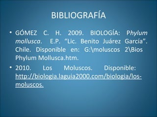 BIBLIOGRAFÍA
• GÓMEZ C. H. 2009. BIOLOGÍA: Phylum
mollusca. E.P. “Lic. Benito Juárez García”.
Chile. Disponible en: G:moluscos 2Bios
Phylum Mollusca.htm.
• 2010. Los Moluscos. Disponible:
http://biologia.laguia2000.com/biologia/los-
moluscos.
 