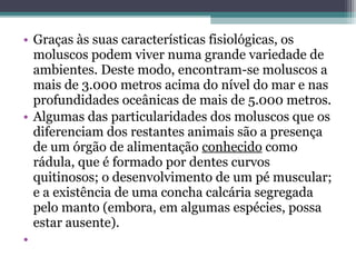 • Graças às suas características fisiológicas, os
moluscos podem viver numa grande variedade de
ambientes. Deste modo, encontram-se moluscos a
mais de 3.000 metros acima do nível do mar e nas
profundidades oceânicas de mais de 5.000 metros.
• Algumas das particularidades dos moluscos que os
diferenciam dos restantes animais são a presença
de um órgão de alimentação conhecido como
rádula, que é formado por dentes curvos
quitinosos; o desenvolvimento de um pé muscular;
e a existência de uma concha calcária segregada
pelo manto (embora, em algumas espécies, possa
estar ausente).
•
 
