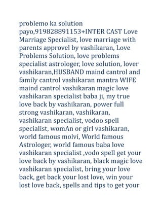 problemo ka solution
payo,919828891153+INTER CAST Love
Marriage Specialist, love marriage with
parents approvel by vashikaran, Love
Problems Solution, love problems
specialist astrologer, love solution, lover
vashikaran,HUSBAND maind cantrol and
family cantrol vashikaran mantra WIFE
maind cantrol vashikaran magic love
vashikaran specialist baba ji, my true
love back by vashikaran, power full
strong vashikaran, vashikaran,
vashikaran specialist, vodoo spell
specialist, womAn or girl vashikaran,
world famous molvi, World famous
Astrologer, world famous baba love
vashikaran specialist ,vodo spell get your
love back by vashikaran, black magic love
vashikaran specialist, bring your love
back, get back your lost love, win your
lost love back, spells and tips to get your

 