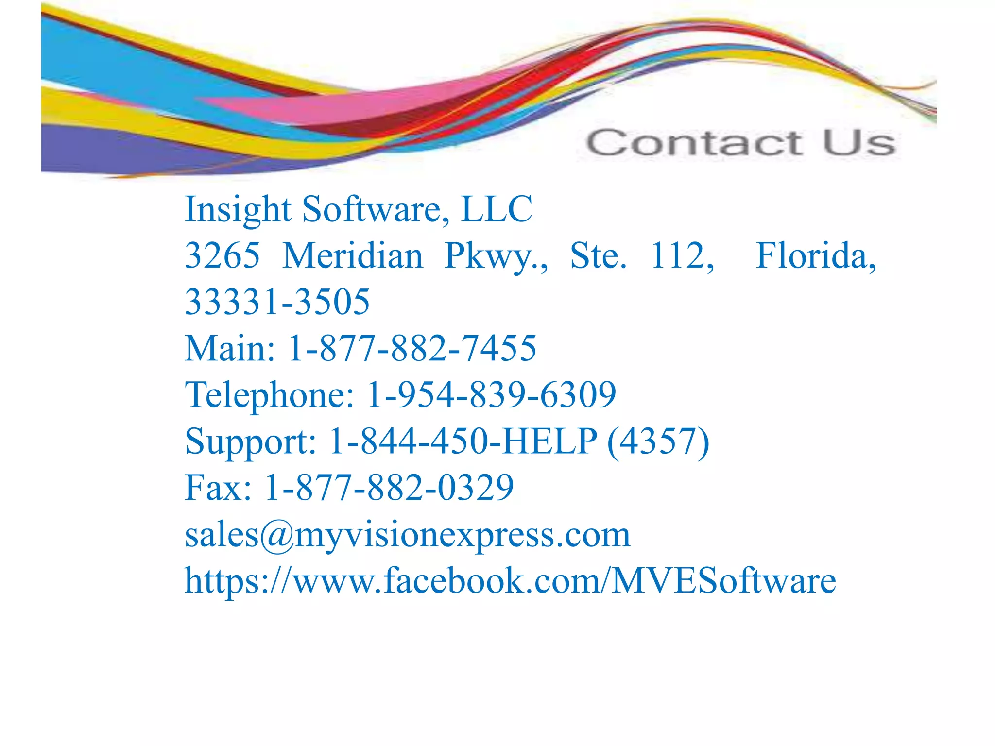 Insight Software, LLC
3265 Meridian Pkwy., Ste. 112, Florida,
33331-3505
Main: 1-877-882-7455
Telephone: 1-954-839-6309
Support: 1-844-450-HELP (4357)
Fax: 1-877-882-0329
sales@myvisionexpress.com
https://www.facebook.com/MVESoftware