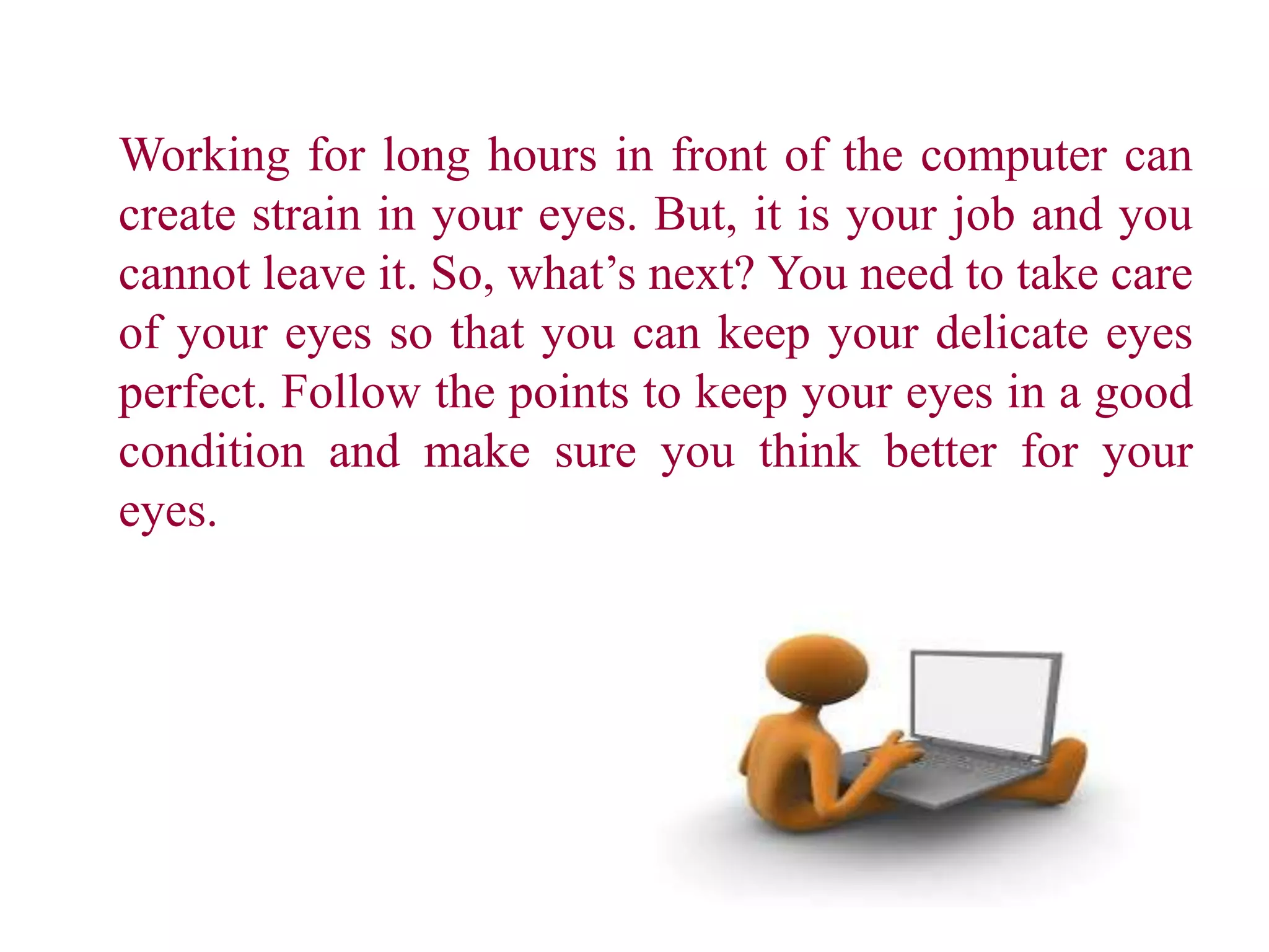 Working for long hours in front of the computer can
create strain in your eyes. But, it is your job and you
cannot leave it. So, what’s next? You need to take care
of your eyes so that you can keep your delicate eyes
perfect. Follow the points to keep your eyes in a good
condition and make sure you think better for your
eyes.