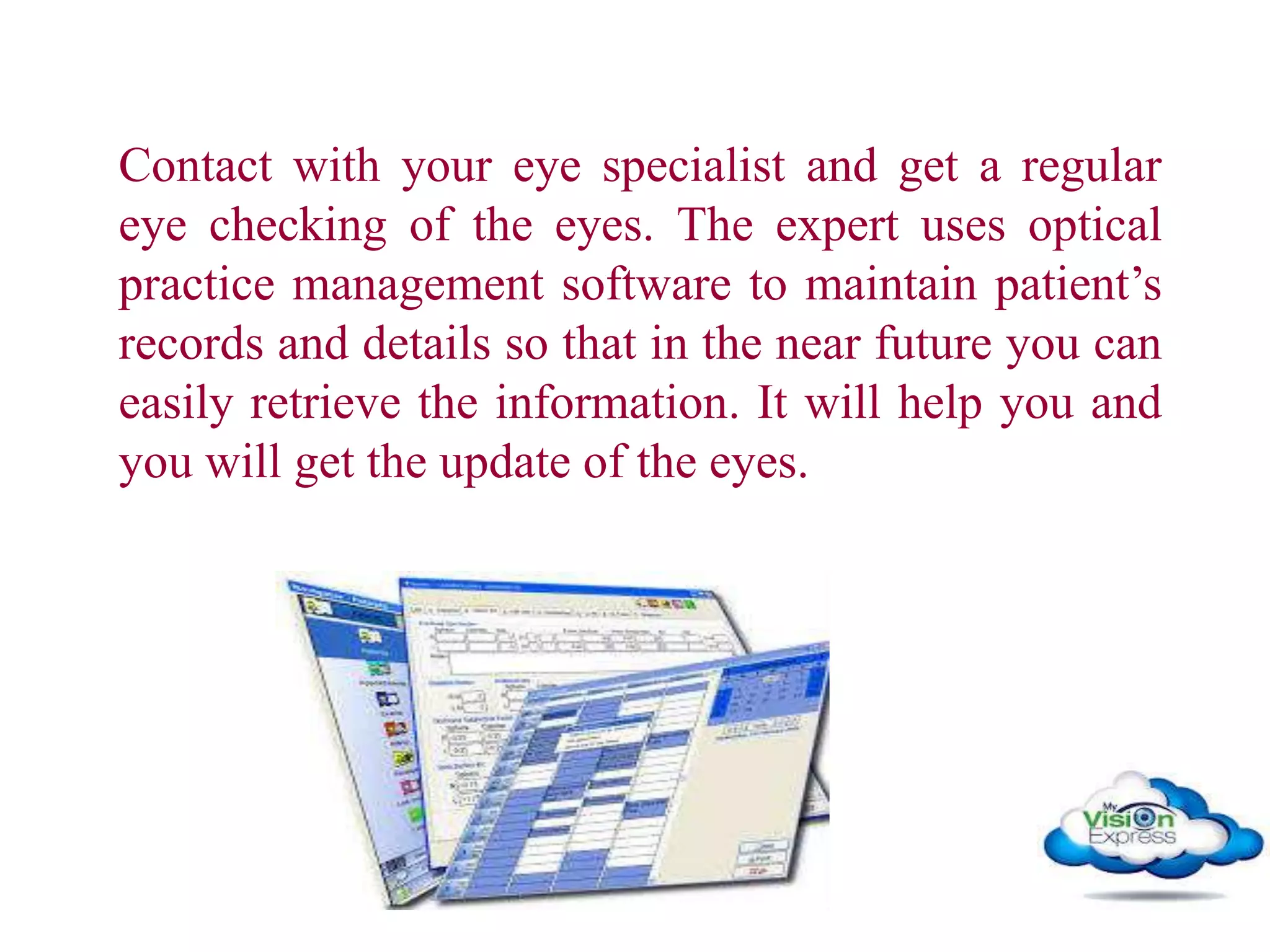 Contact with your eye specialist and get a regular
eye checking of the eyes. The expert uses optical
practice management software to maintain patient’s
records and details so that in the near future you can
easily retrieve the information. It will help you and
you will get the update of the eyes.