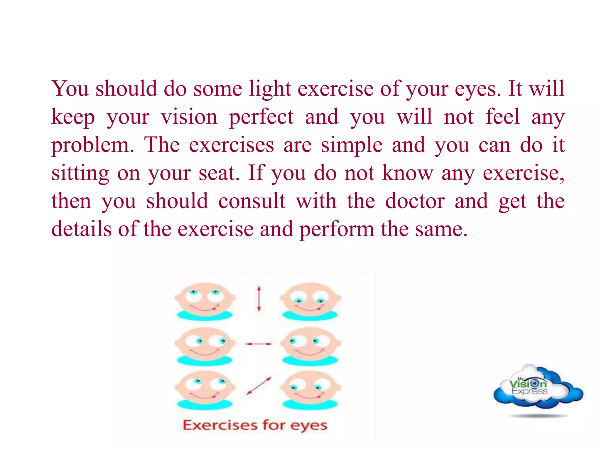 You should do some light exercise of your eyes. It will
keep your vision perfect and you will not feel any
problem. The exercises are simple and you can do it
sitting on your seat. If you do not know any exercise,
then you should consult with the doctor and get the
details of the exercise and perform the same.