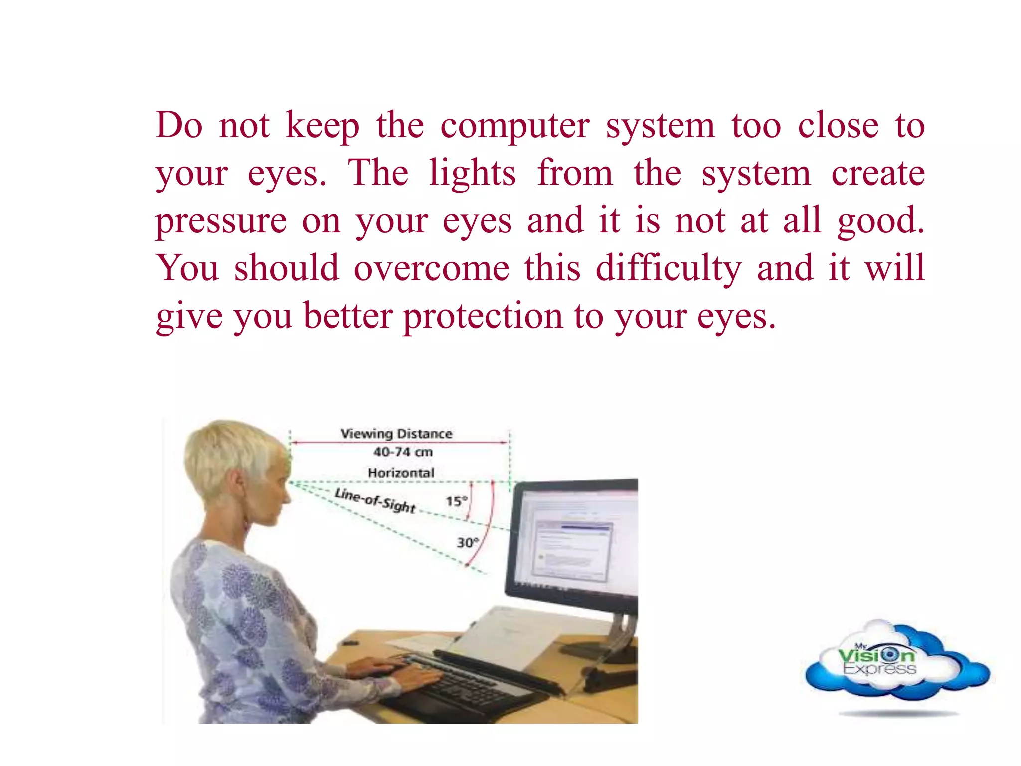 Do not keep the computer system too close to
your eyes. The lights from the system create
pressure on your eyes and it is not at all good.
You should overcome this difficulty and it will
give you better protection to your eyes.