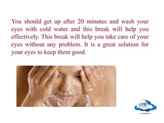 You should get up after 20 minutes and wash your
eyes with cold water and this break will help you
effectively. This break will help you take care of your
eyes without any problem. It is a great solution for
your eyes to keep them good.
 